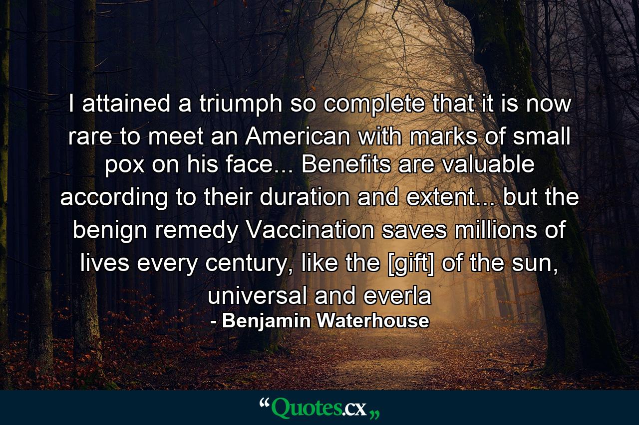 I attained a triumph so complete that it is now rare to meet an American with marks of small pox on his face... Benefits are valuable according to their duration and extent... but the benign remedy Vaccination saves millions of lives every century, like the [gift] of the sun, universal and everla - Quote by Benjamin Waterhouse