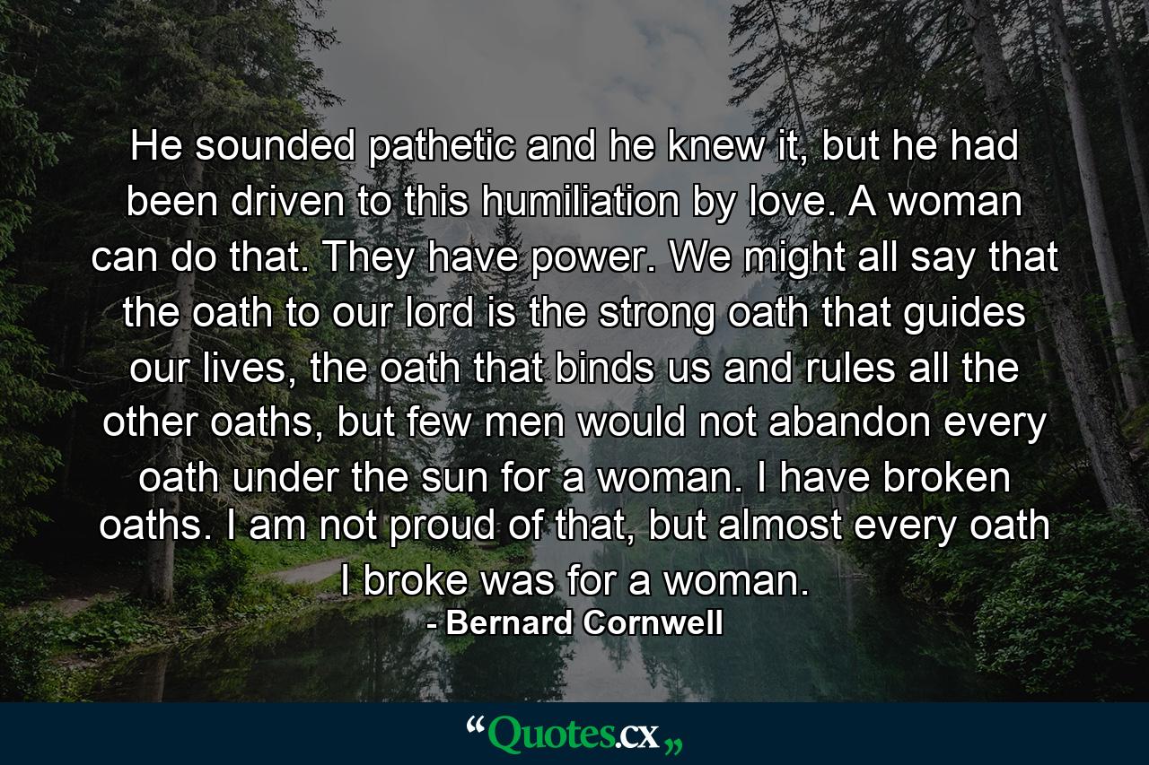 He sounded pathetic and he knew it, but he had been driven to this humiliation by love. A woman can do that. They have power. We might all say that the oath to our lord is the strong oath that guides our lives, the oath that binds us and rules all the other oaths, but few men would not abandon every oath under the sun for a woman. I have broken oaths. I am not proud of that, but almost every oath I broke was for a woman. - Quote by Bernard Cornwell