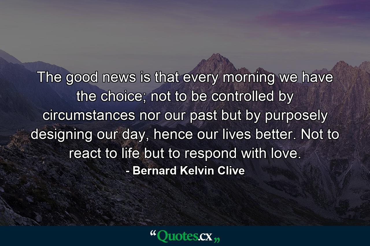 The good news is that every morning we have the choice; not to be controlled by circumstances nor our past but by purposely designing our day, hence our lives better. Not to react to life but to respond with love. - Quote by Bernard Kelvin Clive