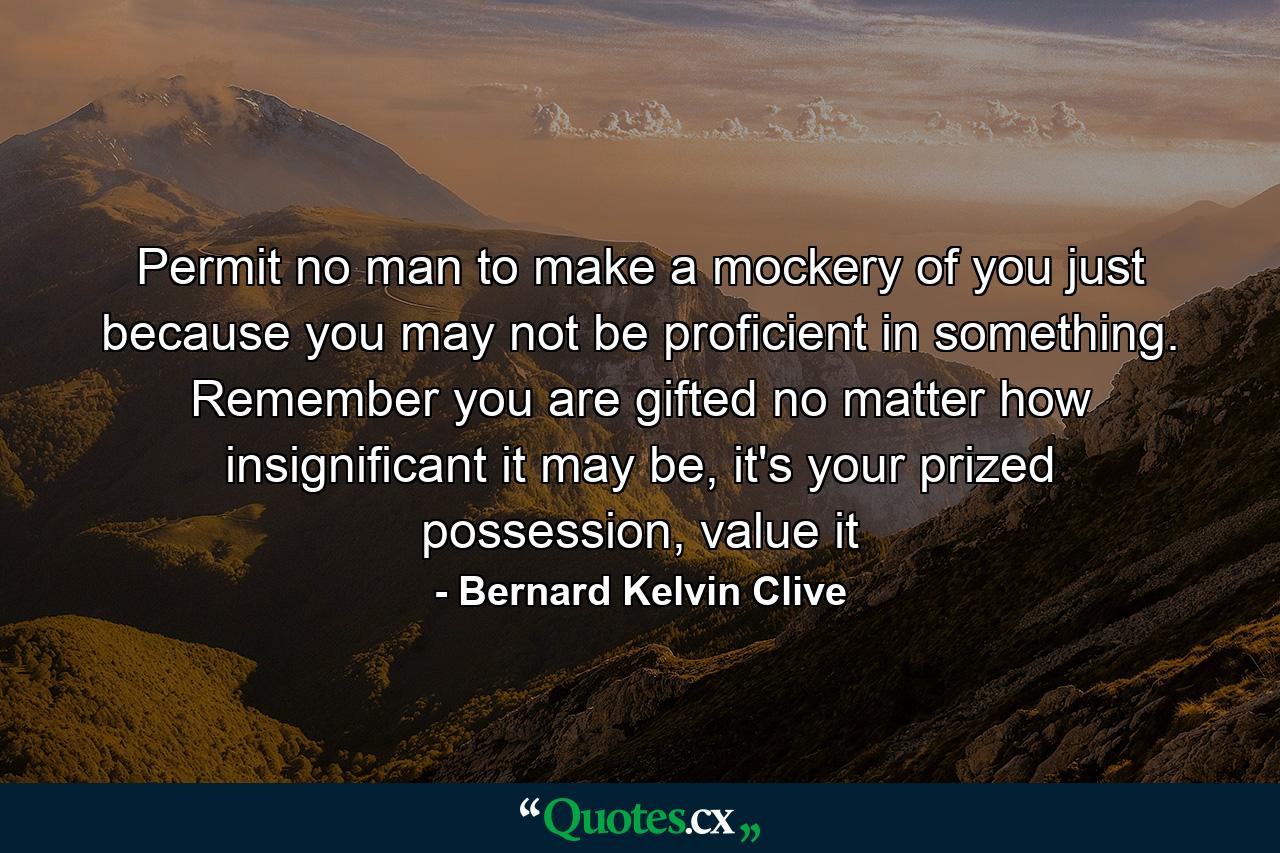 Permit no man to make a mockery of you just because you may not be proficient in something. Remember you are gifted no matter how insignificant it may be, it's your prized possession, value it - Quote by Bernard Kelvin Clive