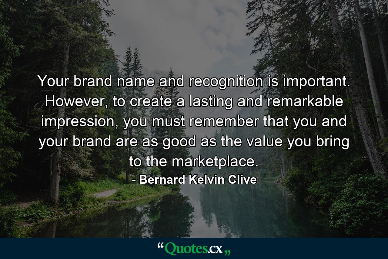 Your brand name and recognition is important. However, to create a lasting and remarkable impression, you must remember that you and your brand are as good as the value you bring to the marketplace. - Quote by Bernard Kelvin Clive