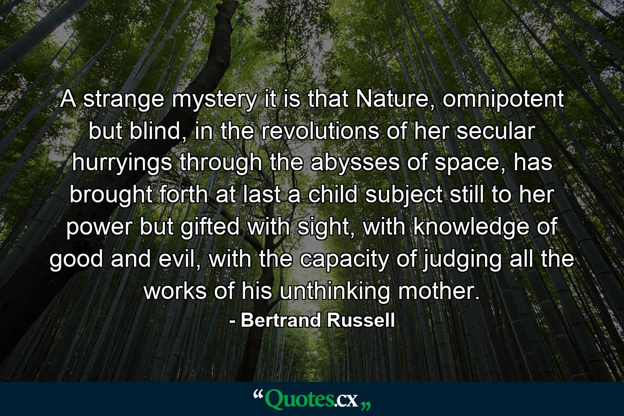 A strange mystery it is that Nature, omnipotent but blind, in the revolutions of her secular hurryings through the abysses of space, has brought forth at last a child subject still to her power but gifted with sight, with knowledge of good and evil, with the capacity of judging all the works of his unthinking mother. - Quote by Bertrand Russell