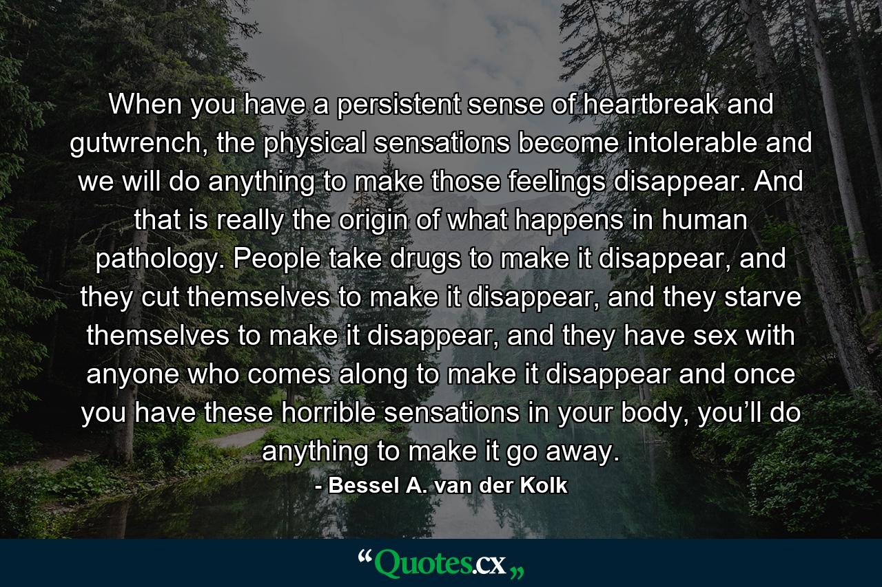 When you have a persistent sense of heartbreak and gutwrench, the physical sensations become intolerable and we will do anything to make those feelings disappear. And that is really the origin of what happens in human pathology. People take drugs to make it disappear, and they cut themselves to make it disappear, and they starve themselves to make it disappear, and they have sex with anyone who comes along to make it disappear and once you have these horrible sensations in your body, you’ll do anything to make it go away. - Quote by Bessel A. van der Kolk