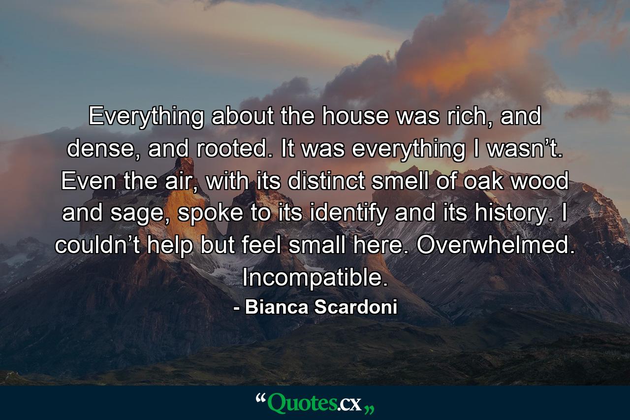 Everything about the house was rich, and dense, and rooted. It was everything I wasn’t. Even the air, with its distinct smell of oak wood and sage, spoke to its identify and its history. I couldn’t help but feel small here. Overwhelmed. Incompatible. - Quote by Bianca Scardoni