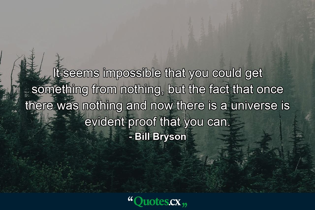 It seems impossible that you could get something from nothing, but the fact that once there was nothing and now there is a universe is evident proof that you can. - Quote by Bill Bryson