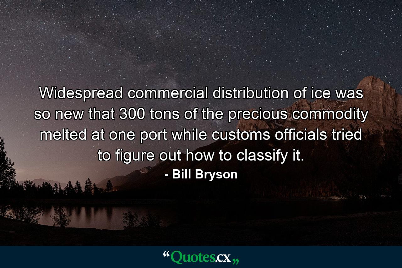 Widespread commercial distribution of ice was so new that 300 tons of the precious commodity melted at one port while customs officials tried to figure out how to classify it. - Quote by Bill Bryson