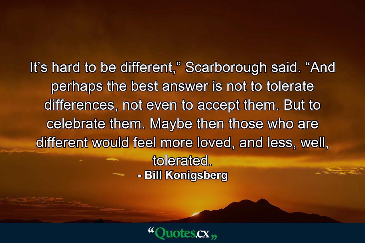 It’s hard to be different,” Scarborough said. “And perhaps the best answer is not to tolerate differences, not even to accept them. But to celebrate them. Maybe then those who are different would feel more loved, and less, well, tolerated. - Quote by Bill Konigsberg