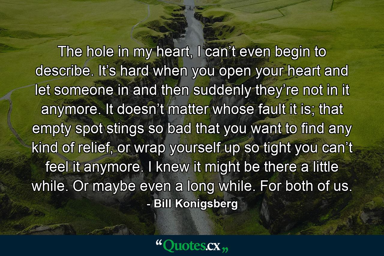 The hole in my heart, I can’t even begin to describe. It’s hard when you open your heart and let someone in and then suddenly they’re not in it anymore. It doesn’t matter whose fault it is; that empty spot stings so bad that you want to find any kind of relief, or wrap yourself up so tight you can’t feel it anymore. I knew it might be there a little while. Or maybe even a long while. For both of us. - Quote by Bill Konigsberg