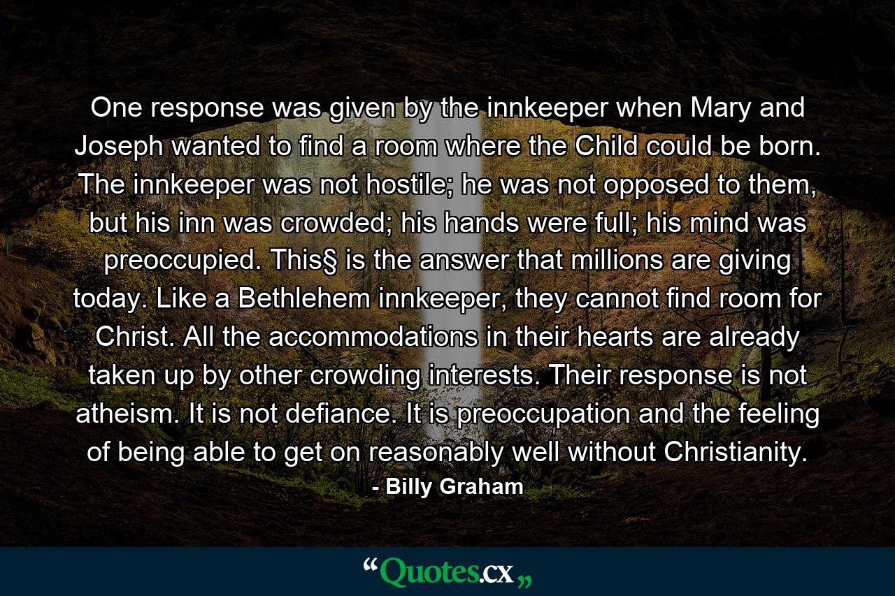 One response was given by the innkeeper when Mary and Joseph wanted to find a room where the Child could be born. The innkeeper was not hostile; he was not opposed to them, but his inn was crowded; his hands were full; his mind was preoccupied. This§ is the answer that millions are giving today. Like a Bethlehem innkeeper, they cannot find room for Christ. All the accommodations in their hearts are already taken up by other crowding interests. Their response is not atheism. It is not defiance. It is preoccupation and the feeling of being able to get on reasonably well without Christianity. - Quote by Billy Graham