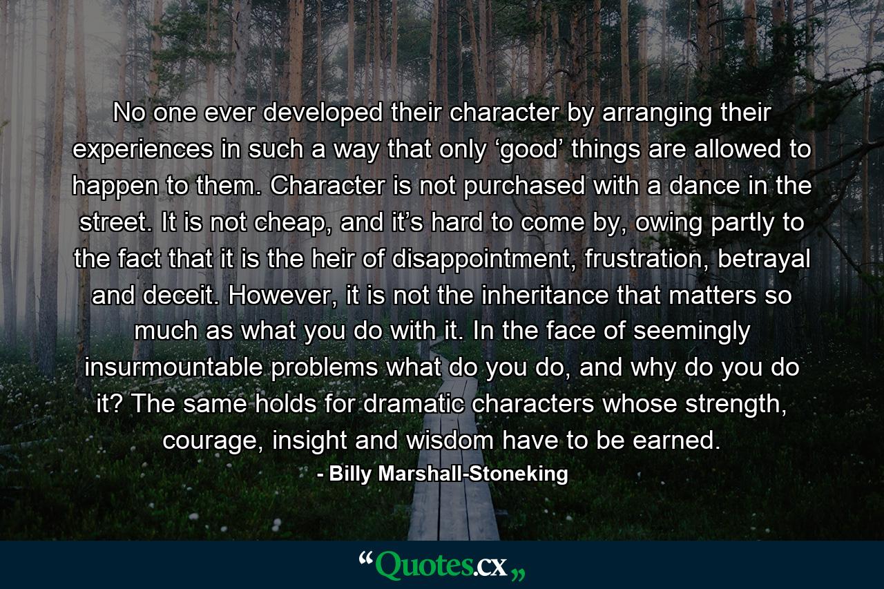 No one ever developed their character by arranging their experiences in such a way that only ‘good’ things are allowed to happen to them. Character is not purchased with a dance in the street. It is not cheap, and it’s hard to come by, owing partly to the fact that it is the heir of disappointment, frustration, betrayal and deceit. However, it is not the inheritance that matters so much as what you do with it. In the face of seemingly insurmountable problems what do you do, and why do you do it? The same holds for dramatic characters whose strength, courage, insight and wisdom have to be earned. - Quote by Billy Marshall-Stoneking