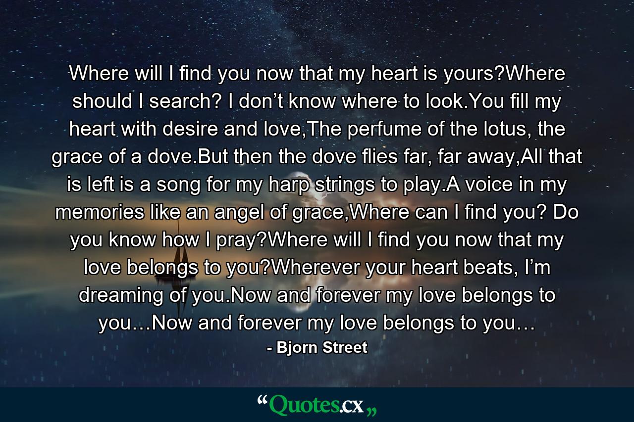 Where will I find you now that my heart is yours?Where should I search? I don’t know where to look.You fill my heart with desire and love,The perfume of the lotus, the grace of a dove.But then the dove flies far, far away,All that is left is a song for my harp strings to play.A voice in my memories like an angel of grace,Where can I find you? Do you know how I pray?Where will I find you now that my love belongs to you?Wherever your heart beats, I’m dreaming of you.Now and forever my love belongs to you…Now and forever my love belongs to you… - Quote by Bjorn Street