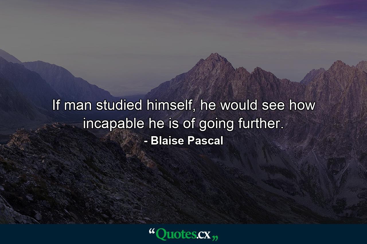 If man studied himself, he would see how incapable he is of going further. - Quote by Blaise Pascal