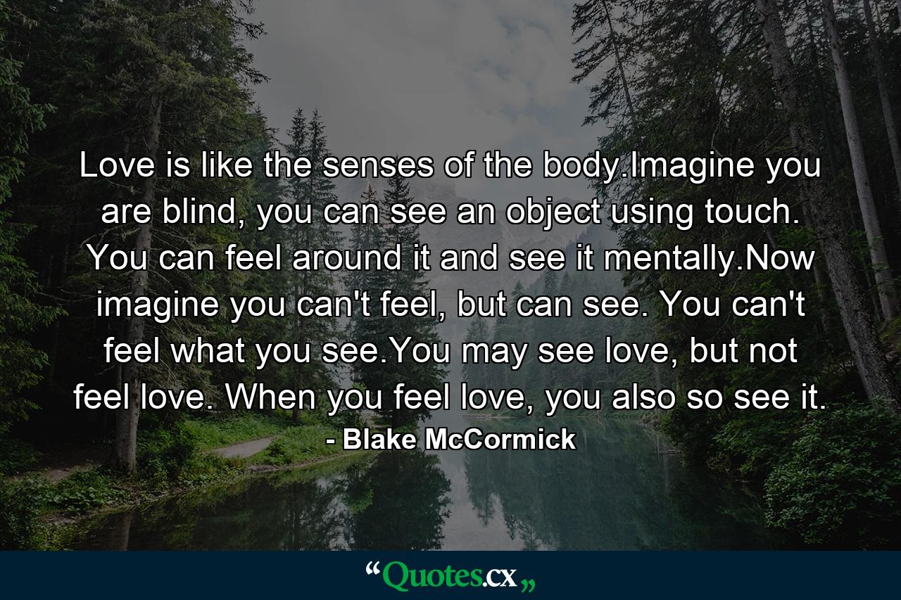 Love is like the senses of the body.Imagine you are blind, you can see an object using touch. You can feel around it and see it mentally.Now imagine you can't feel, but can see. You can't feel what you see.You may see love, but not feel love. When you feel love, you also so see it. - Quote by Blake McCormick