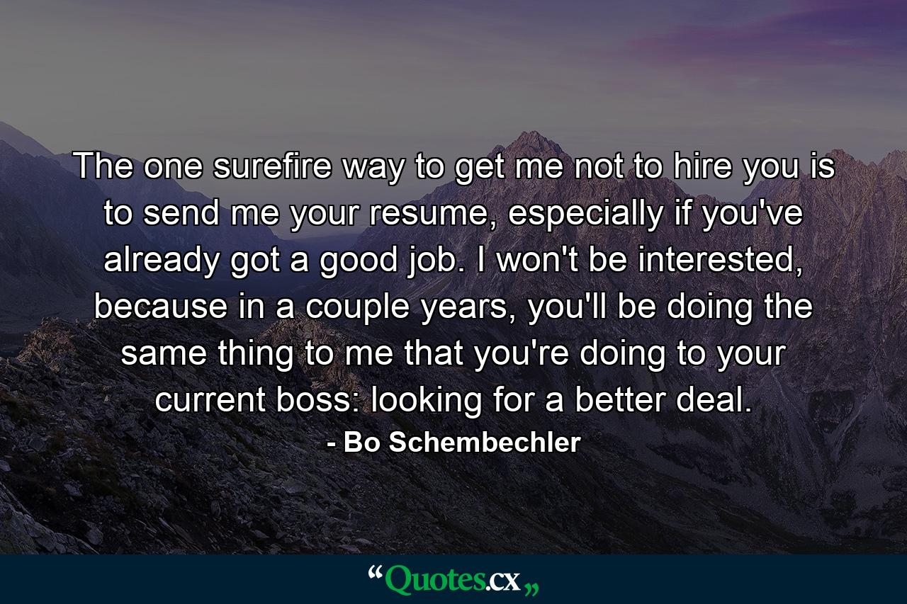 The one surefire way to get me not to hire you is to send me your resume, especially if you've already got a good job. I won't be interested, because in a couple years, you'll be doing the same thing to me that you're doing to your current boss: looking for a better deal. - Quote by Bo Schembechler