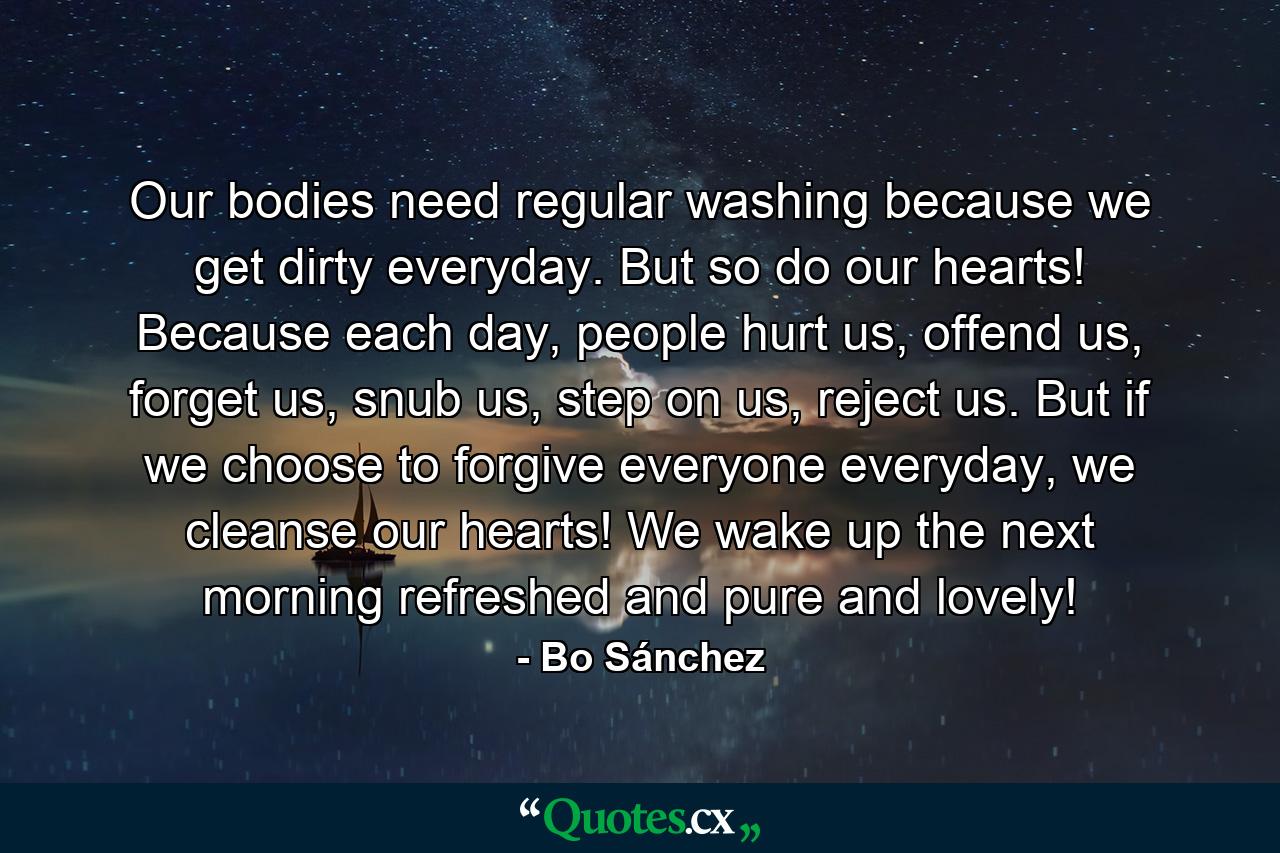 Our bodies need regular washing because we get dirty everyday. But so do our hearts! Because each day, people hurt us, offend us, forget us, snub us, step on us, reject us. But if we choose to forgive everyone everyday, we cleanse our hearts! We wake up the next morning refreshed and pure and lovely! - Quote by Bo Sánchez