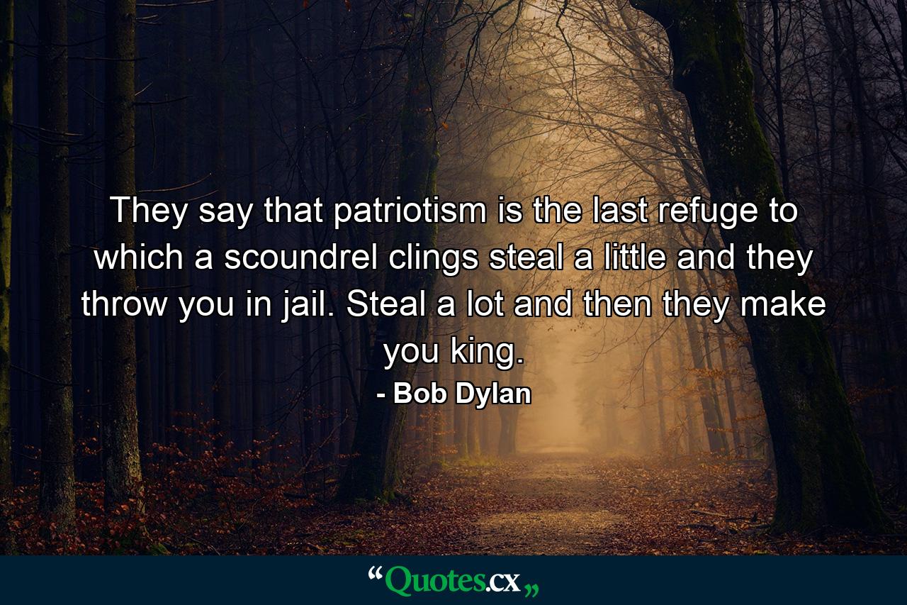 They say that patriotism is the last refuge to which a scoundrel clings steal a little and they throw you in jail. Steal a lot and then they make you king. - Quote by Bob Dylan