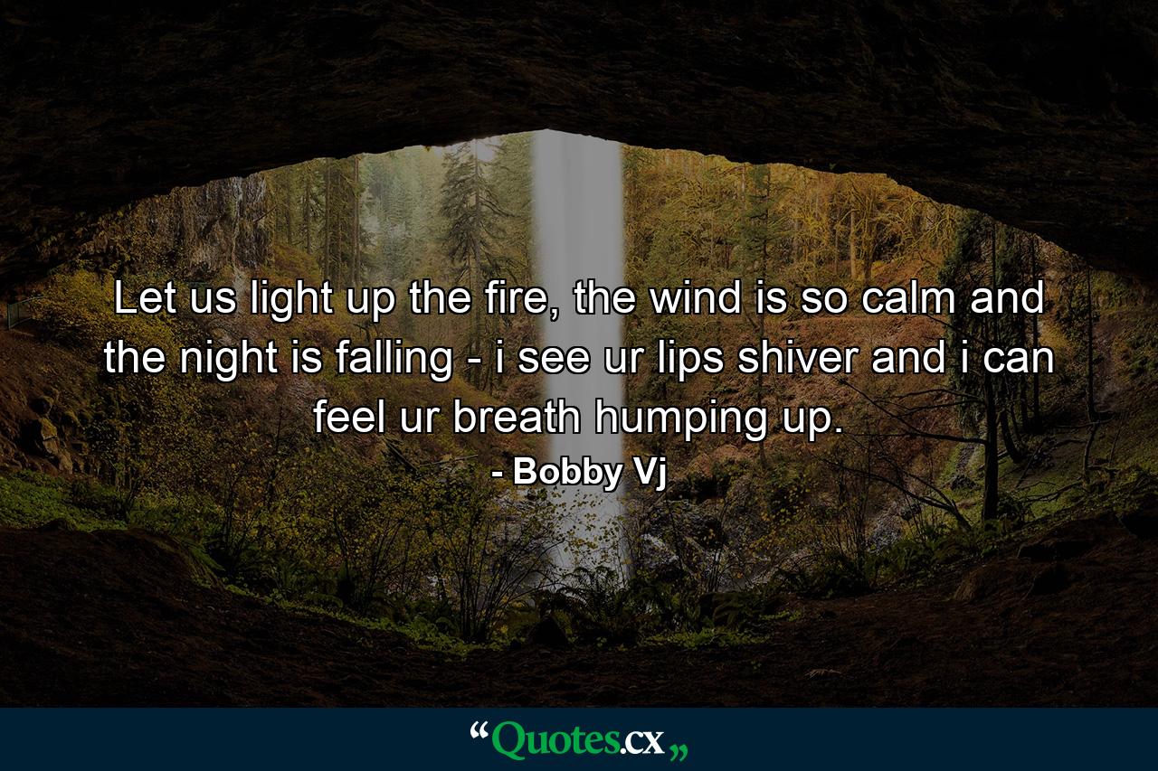 Let us light up the fire, the wind is so calm and the night is falling - i see ur lips shiver and i can feel ur breath humping up. - Quote by Bobby Vj