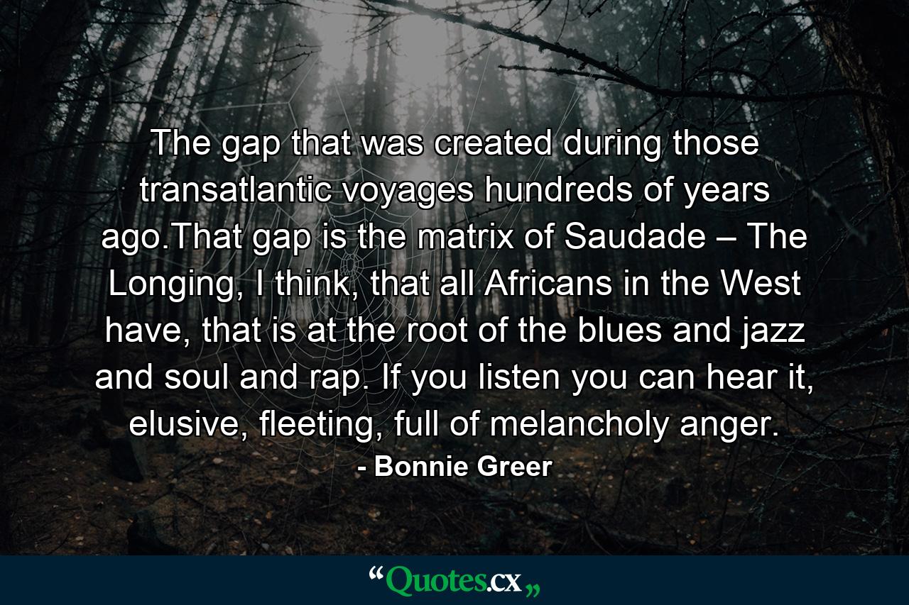 The gap that was created during those transatlantic voyages hundreds of years ago.That gap is the matrix of Saudade – The Longing, I think, that all Africans in the West have, that is at the root of the blues and jazz and soul and rap. If you listen you can hear it, elusive, fleeting, full of melancholy anger. - Quote by Bonnie Greer