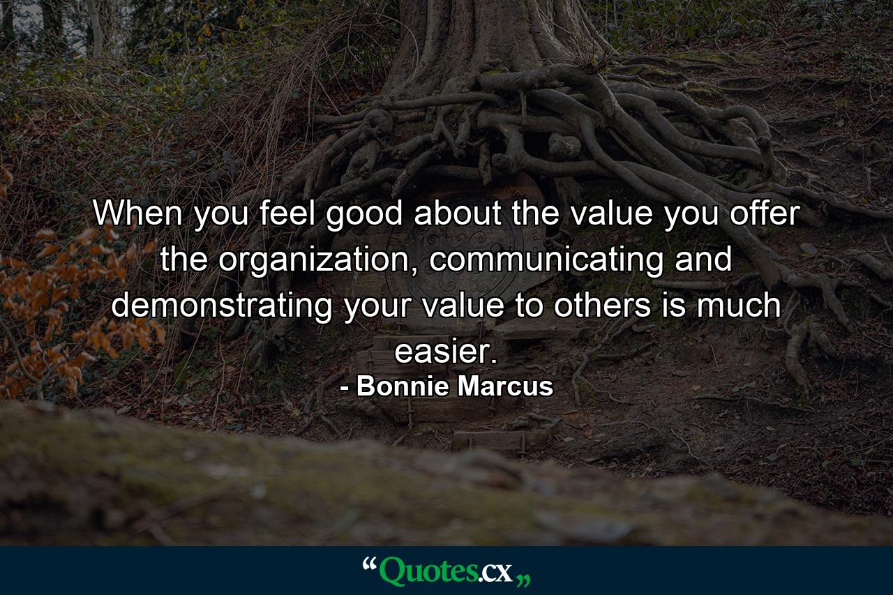 When you feel good about the value you offer the organization, communicating and demonstrating your value to others is much easier. - Quote by Bonnie Marcus