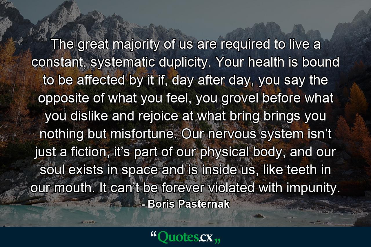 The great majority of us are required to live a constant, systematic duplicity. Your health is bound to be affected by it if, day after day, you say the opposite of what you feel, you grovel before what you dislike and rejoice at what bring brings you nothing but misfortune. Our nervous system isn’t just a fiction, it’s part of our physical body, and our soul exists in space and is inside us, like teeth in our mouth. It can’t be forever violated with impunity. - Quote by Boris Pasternak