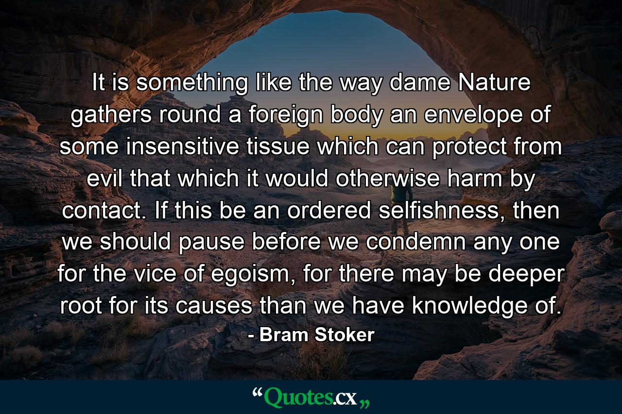 It is something like the way dame Nature gathers round a foreign body an envelope of some insensitive tissue which can protect from evil that which it would otherwise harm by contact. If this be an ordered selfishness, then we should pause before we condemn any one for the vice of egoism, for there may be deeper root for its causes than we have knowledge of. - Quote by Bram Stoker