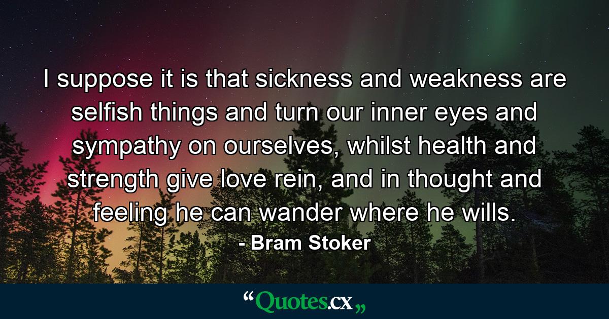 I suppose it is that sickness and weakness are selfish things and turn our inner eyes and sympathy on ourselves, whilst health and strength give love rein, and in thought and feeling he can wander where he wills. - Quote by Bram Stoker