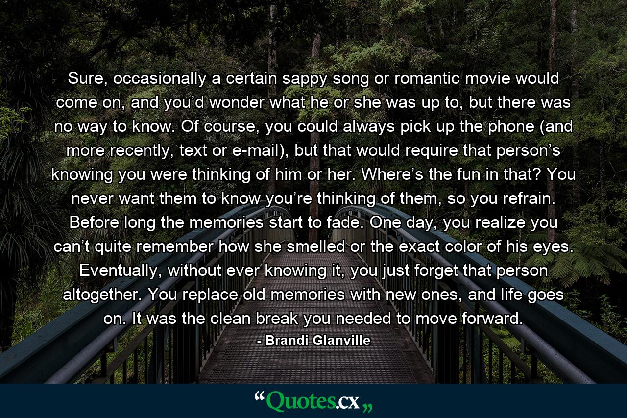 Sure, occasionally a certain sappy song or romantic movie would come on, and you’d wonder what he or she was up to, but there was no way to know. Of course, you could always pick up the phone (and more recently, text or e-mail), but that would require that person’s knowing you were thinking of him or her. Where’s the fun in that? You never want them to know you’re thinking of them, so you refrain. Before long the memories start to fade. One day, you realize you can’t quite remember how she smelled or the exact color of his eyes. Eventually, without ever knowing it, you just forget that person altogether. You replace old memories with new ones, and life goes on. It was the clean break you needed to move forward. - Quote by Brandi Glanville