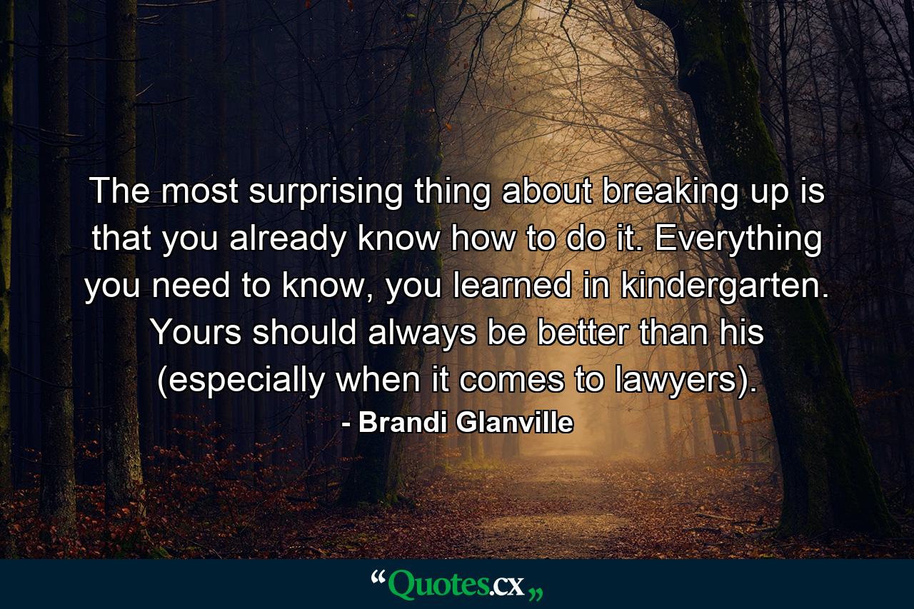 The most surprising thing about breaking up is that you already know how to do it. Everything you need to know, you learned in kindergarten. Yours should always be better than his (especially when it comes to lawyers). - Quote by Brandi Glanville