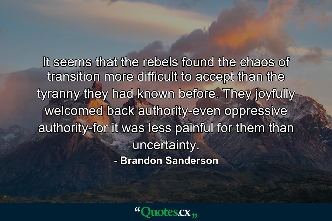 It seems that the rebels found the chaos of transition more difficult to accept than the tyranny they had known before. They joyfully welcomed back authority-even oppressive authority-for it was less painful for them than uncertainty. - Quote by Brandon Sanderson