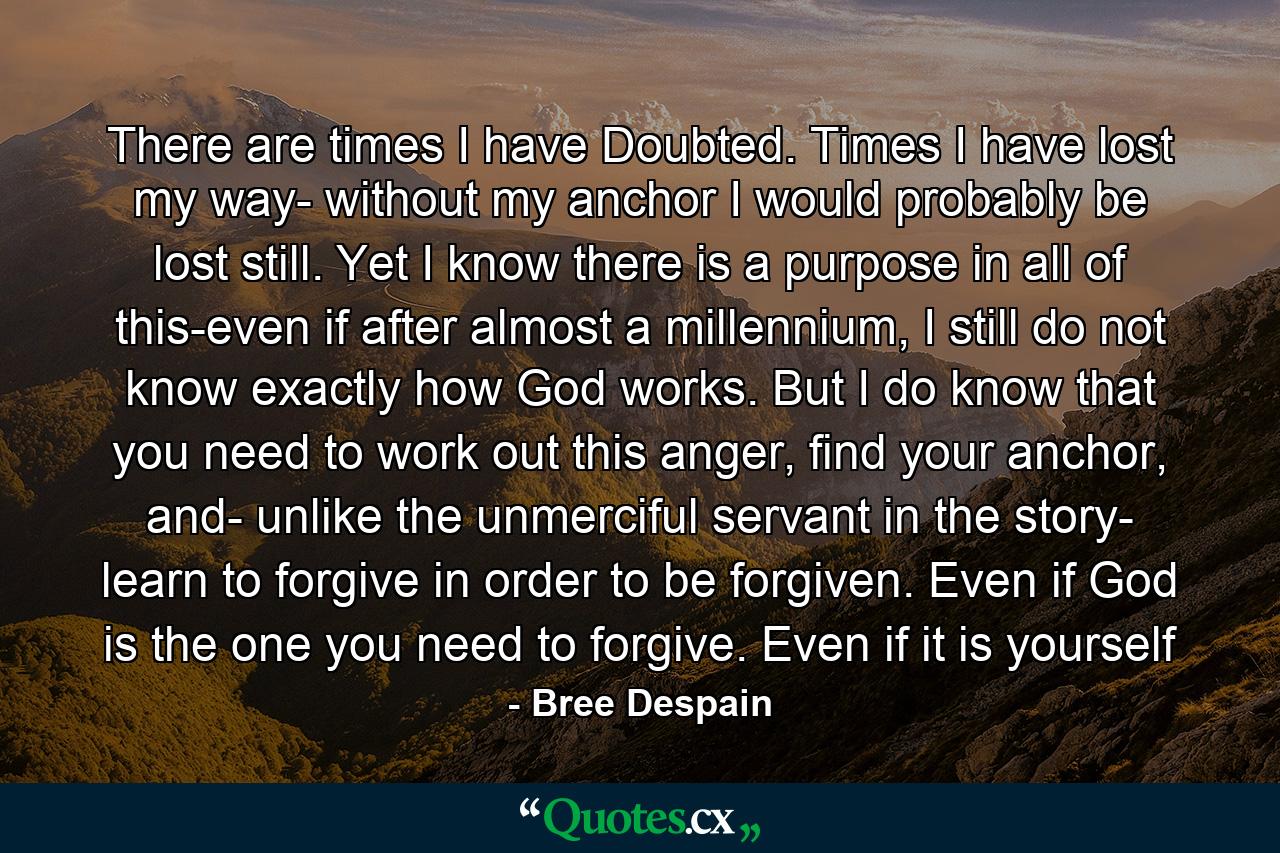 There are times I have Doubted. Times I have lost my way- without my anchor I would probably be lost still. Yet I know there is a purpose in all of this-even if after almost a millennium, I still do not know exactly how God works. But I do know that you need to work out this anger, find your anchor, and- unlike the unmerciful servant in the story- learn to forgive in order to be forgiven. Even if God is the one you need to forgive. Even if it is yourself - Quote by Bree Despain