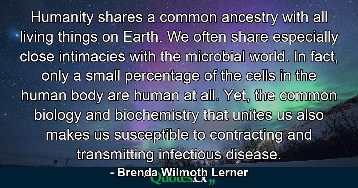 Humanity shares a common ancestry with all living things on Earth. We often share especially close intimacies with the microbial world. In fact, only a small percentage of the cells in the human body are human at all. Yet, the common biology and biochemistry that unites us also makes us susceptible to contracting and transmitting infectious disease. - Quote by Brenda Wilmoth Lerner