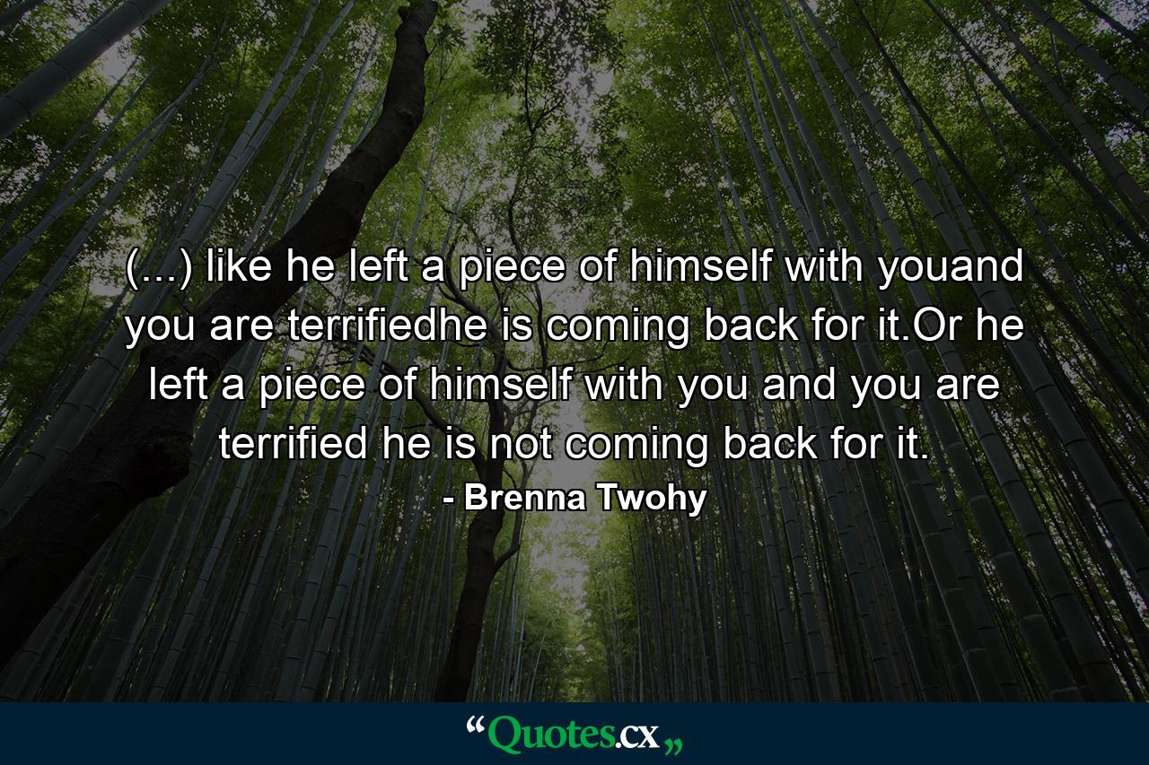 (...) like he left a piece of himself with youand you are terrifiedhe is coming back for it.Or he left a piece of himself with you and you are terrified he is not coming back for it. - Quote by Brenna Twohy