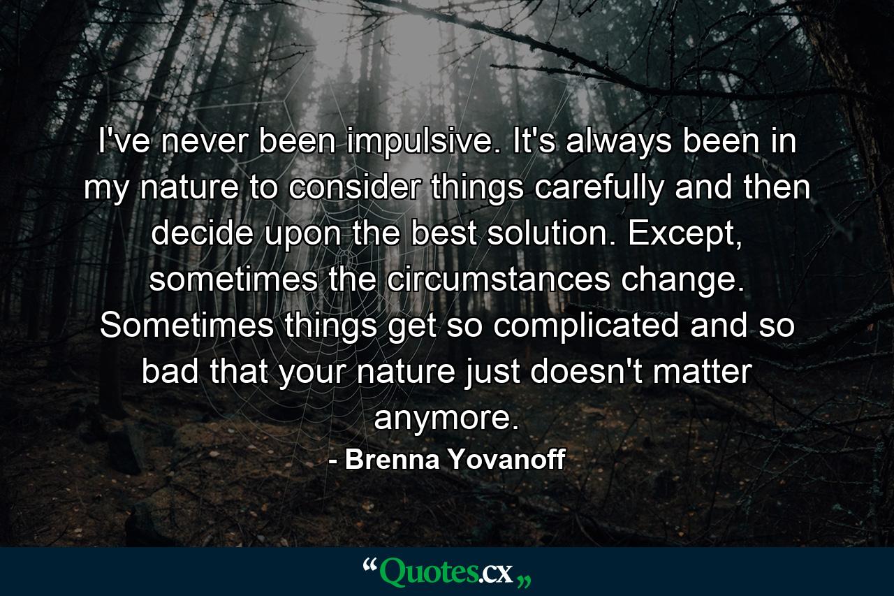 I've never been impulsive. It's always been in my nature to consider things carefully and then decide upon the best solution. Except, sometimes the circumstances change. Sometimes things get so complicated and so bad that your nature just doesn't matter anymore. - Quote by Brenna Yovanoff