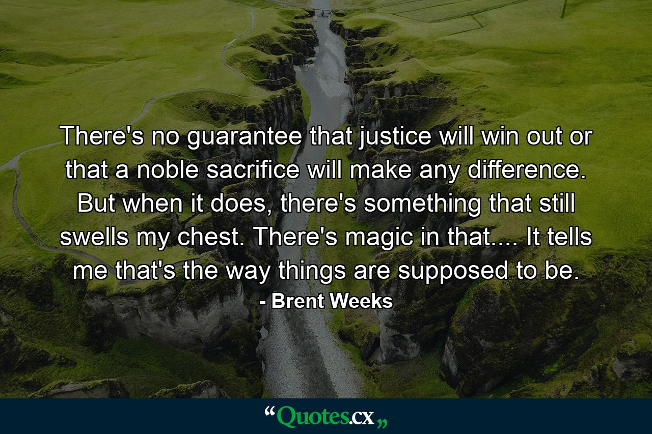 There's no guarantee that justice will win out or that a noble sacrifice will make any difference. But when it does, there's something that still swells my chest. There's magic in that.... It tells me that's the way things are supposed to be. - Quote by Brent Weeks