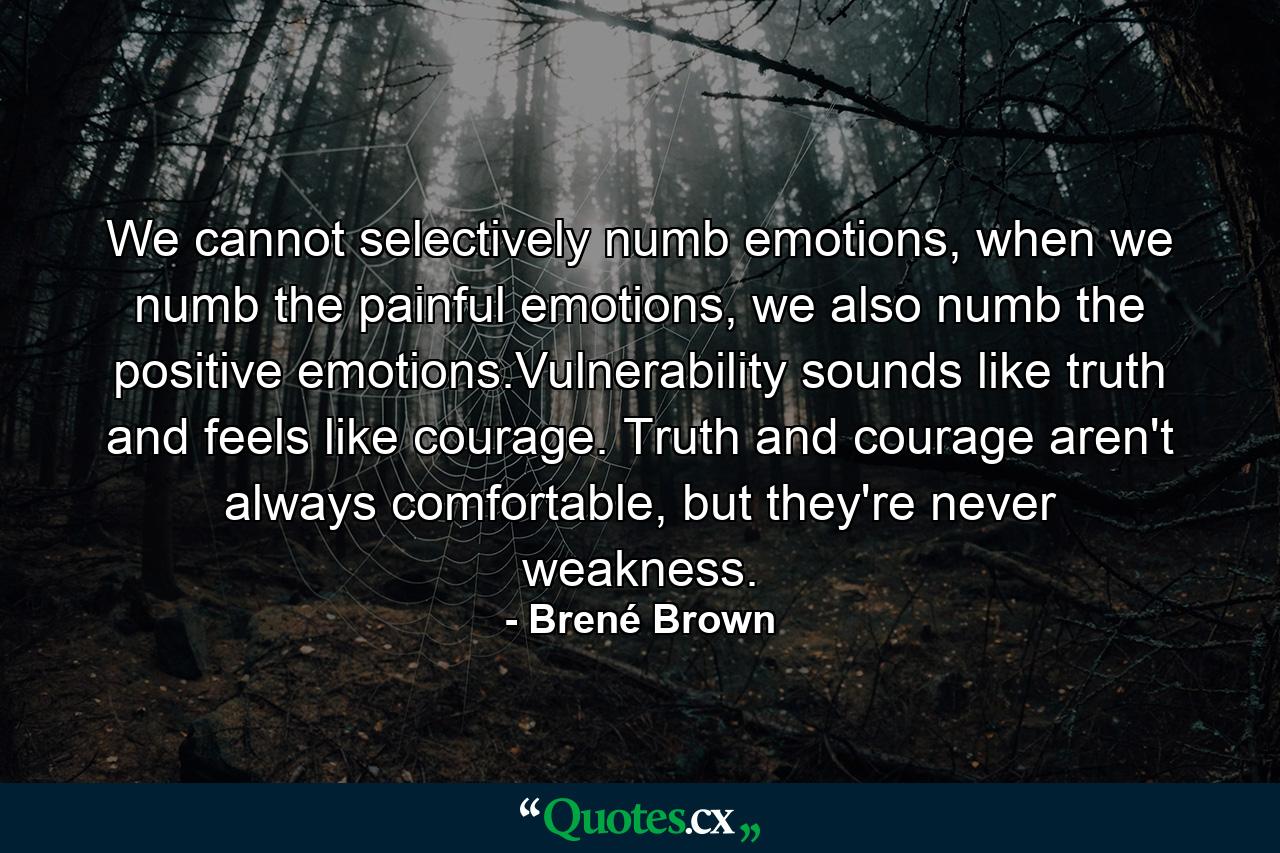 We cannot selectively numb emotions, when we numb the painful emotions, we also numb the positive emotions.Vulnerability sounds like truth and feels like courage. Truth and courage aren't always comfortable, but they're never weakness. - Quote by Brené Brown