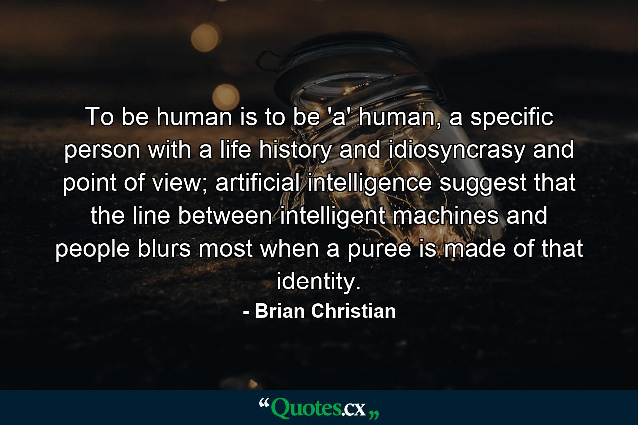 To be human is to be 'a' human, a specific person with a life history and idiosyncrasy and point of view; artificial intelligence suggest that the line between intelligent machines and people blurs most when a puree is made of that identity. - Quote by Brian Christian