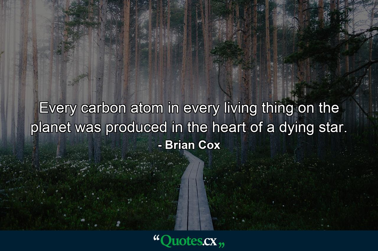 Every carbon atom in every living thing on the planet was produced in the heart of a dying star. - Quote by Brian Cox