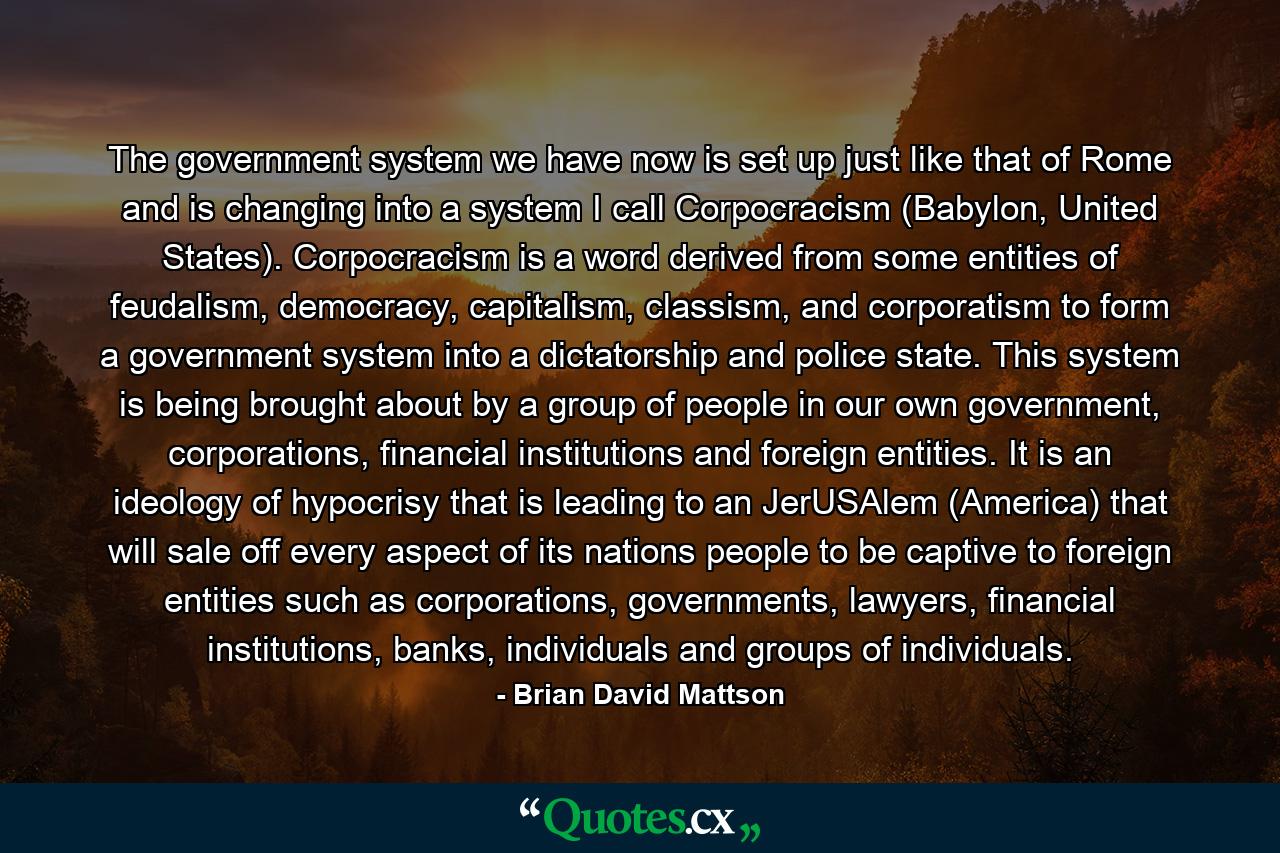 The government system we have now is set up just like that of Rome and is changing into a system I call Corpocracism (Babylon, United States). Corpocracism is a word derived from some entities of feudalism, democracy, capitalism, classism, and corporatism to form a government system into a dictatorship and police state. This system is being brought about by a group of people in our own government, corporations, financial institutions and foreign entities. It is an ideology of hypocrisy that is leading to an JerUSAlem (America) that will sale off every aspect of its nations people to be captive to foreign entities such as corporations, governments, lawyers, financial institutions, banks, individuals and groups of individuals. - Quote by Brian David Mattson