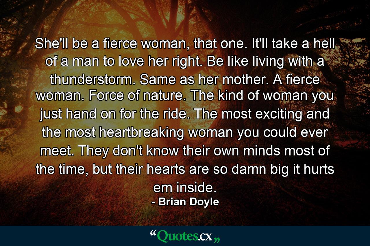 She'll be a fierce woman, that one. It'll take a hell of a man to love her right. Be like living with a thunderstorm. Same as her mother. A fierce woman. Force of nature. The kind of woman you just hand on for the ride. The most exciting and the most heartbreaking woman you could ever meet. They don't know their own minds most of the time, but their hearts are so damn big it hurts em inside. - Quote by Brian Doyle