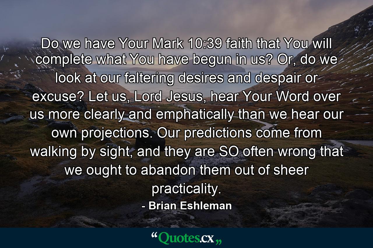 Do we have Your Mark 10:39 faith that You will complete what You have begun in us? Or, do we look at our faltering desires and despair or excuse? Let us, Lord Jesus, hear Your Word over us more clearly and emphatically than we hear our own projections. Our predictions come from walking by sight, and they are SO often wrong that we ought to abandon them out of sheer practicality. - Quote by Brian Eshleman