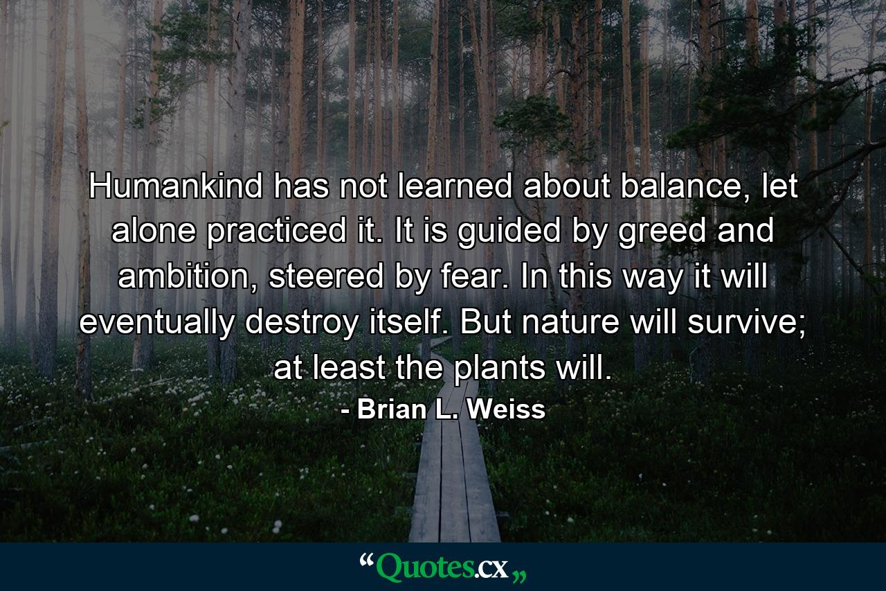 Humankind has not learned about balance, let alone practiced it. It is guided by greed and ambition, steered by fear. In this way it will eventually destroy itself. But nature will survive; at least the plants will. - Quote by Brian L. Weiss