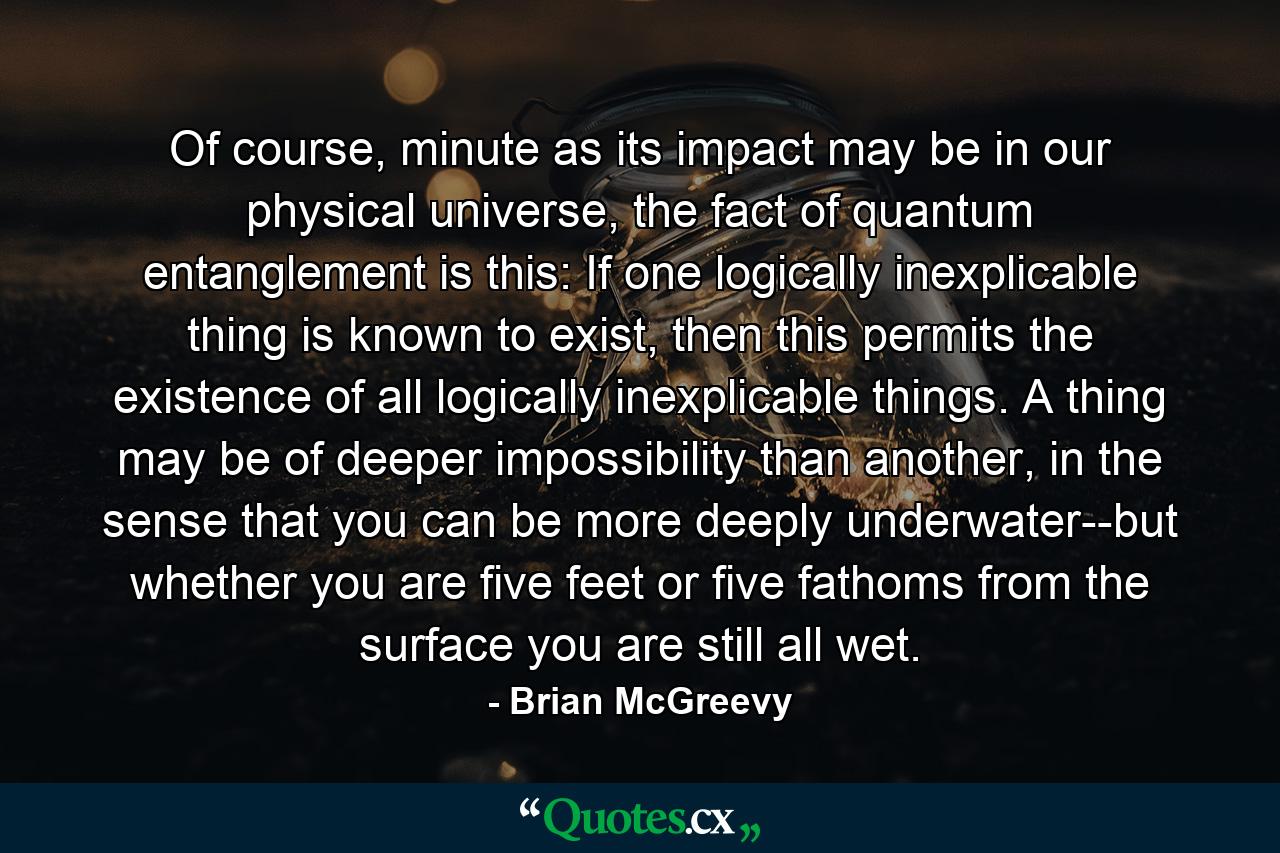 Of course, minute as its impact may be in our physical universe, the fact of quantum entanglement is this: If one logically inexplicable thing is known to exist, then this permits the existence of all logically inexplicable things. A thing may be of deeper impossibility than another, in the sense that you can be more deeply underwater--but whether you are five feet or five fathoms from the surface you are still all wet. - Quote by Brian McGreevy