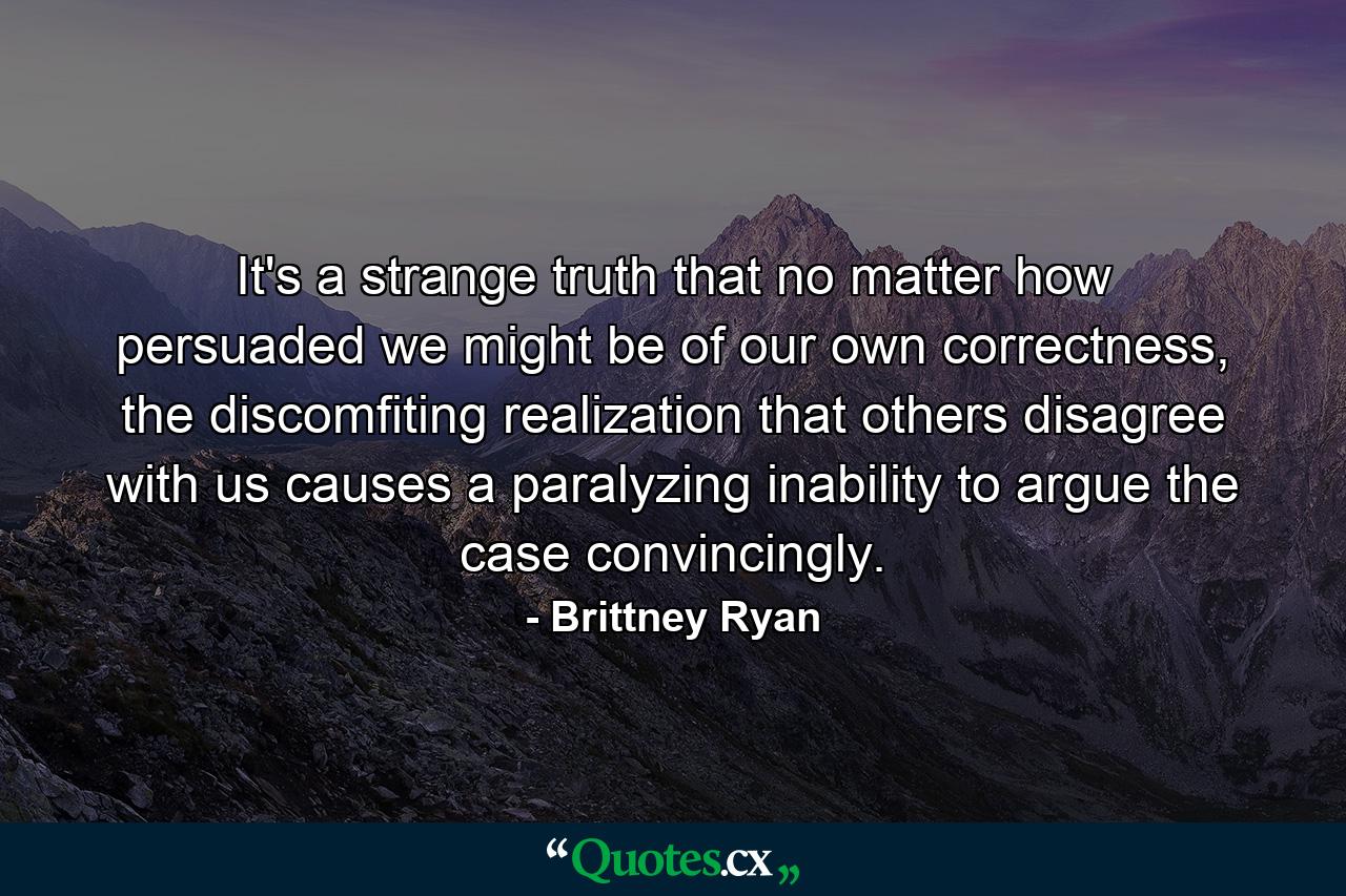 It's a strange truth that no matter how persuaded we might be of our own correctness, the discomfiting realization that others disagree with us causes a paralyzing inability to argue the case convincingly. - Quote by Brittney Ryan