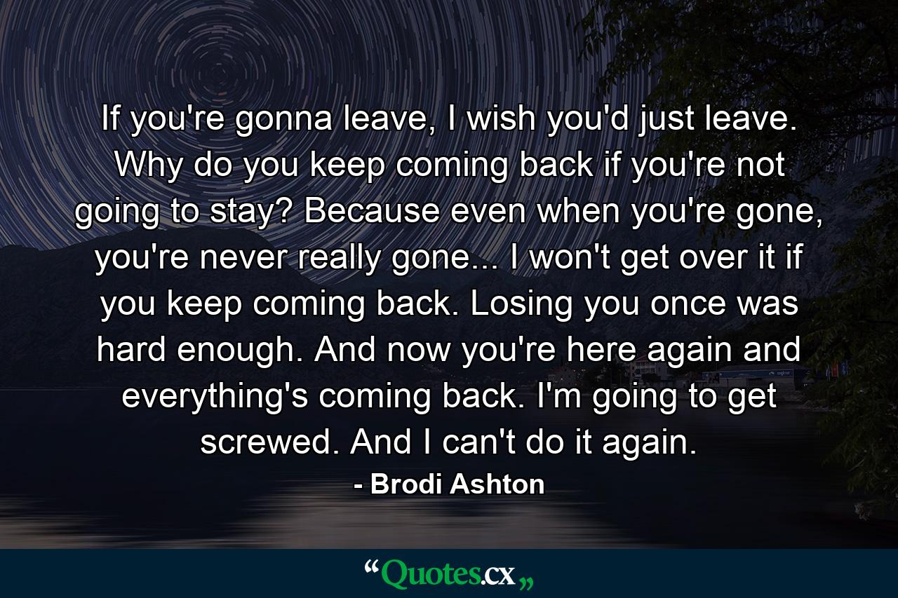 If you're gonna leave, I wish you'd just leave. Why do you keep coming back if you're not going to stay? Because even when you're gone, you're never really gone... I won't get over it if you keep coming back. Losing you once was hard enough. And now you're here again and everything's coming back. I'm going to get screwed. And I can't do it again. - Quote by Brodi Ashton