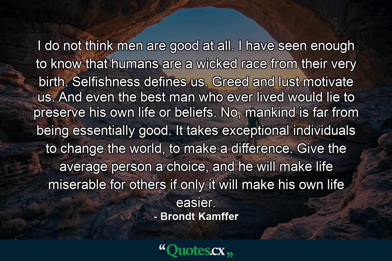 I do not think men are good at all. I have seen enough to know that humans are a wicked race from their very birth. Selfishness defines us. Greed and lust motivate us. And even the best man who ever lived would lie to preserve his own life or beliefs. No, mankind is far from being essentially good. It takes exceptional individuals to change the world, to make a difference. Give the average person a choice, and he will make life miserable for others if only it will make his own life easier. - Quote by Brondt Kamffer