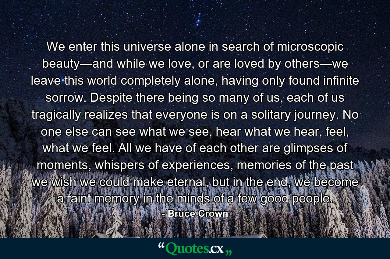 We enter this universe alone in search of microscopic beauty—and while we love, or are loved by others—we leave this world completely alone, having only found infinite sorrow. Despite there being so many of us, each of us tragically realizes that everyone is on a solitary journey. No one else can see what we see, hear what we hear, feel, what we feel. All we have of each other are glimpses of moments, whispers of experiences, memories of the past we wish we could make eternal, but in the end, we become a faint memory in the minds of a few good people. - Quote by Bruce Crown