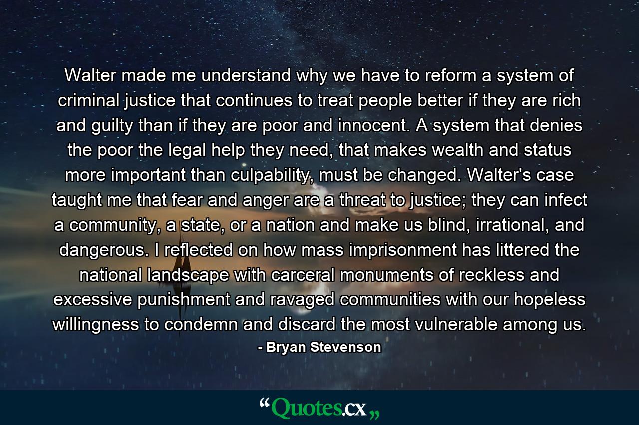 Walter made me understand why we have to reform a system of criminal justice that continues to treat people better if they are rich and guilty than if they are poor and innocent. A system that denies the poor the legal help they need, that makes wealth and status more important than culpability, must be changed. Walter's case taught me that fear and anger are a threat to justice; they can infect a community, a state, or a nation and make us blind, irrational, and dangerous. I reflected on how mass imprisonment has littered the national landscape with carceral monuments of reckless and excessive punishment and ravaged communities with our hopeless willingness to condemn and discard the most vulnerable among us. - Quote by Bryan Stevenson