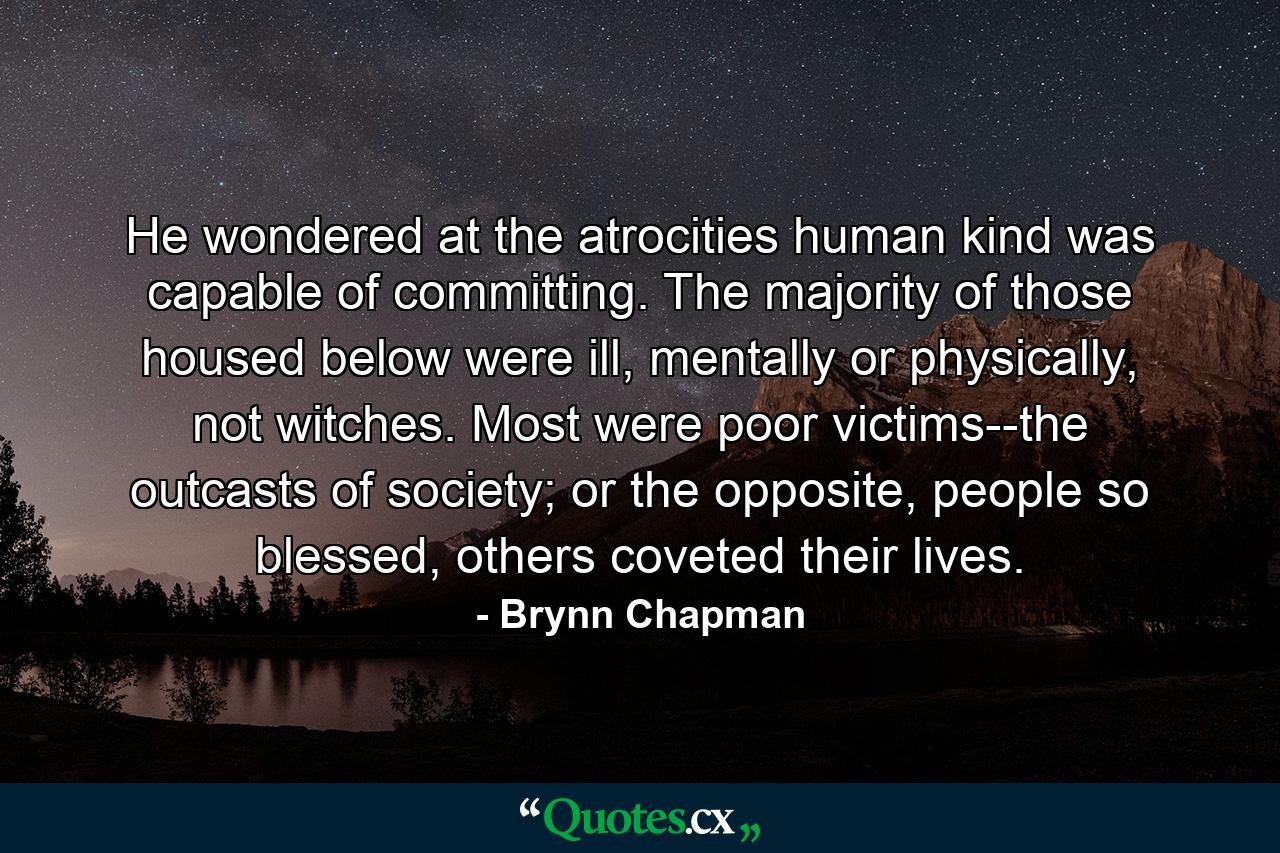 He wondered at the atrocities human kind was capable of committing. The majority of those housed below were ill, mentally or physically, not witches. Most were poor victims--the outcasts of society; or the opposite, people so blessed, others coveted their lives. - Quote by Brynn Chapman