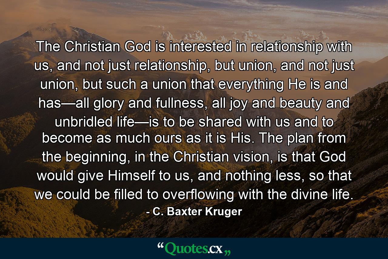 The Christian God is interested in relationship with us, and not just relationship, but union, and not just union, but such a union that everything He is and has—all glory and fullness, all joy and beauty and unbridled life—is to be shared with us and to become as much ours as it is His. The plan from the beginning, in the Christian vision, is that God would give Himself to us, and nothing less, so that we could be filled to overflowing with the divine life. - Quote by C. Baxter Kruger