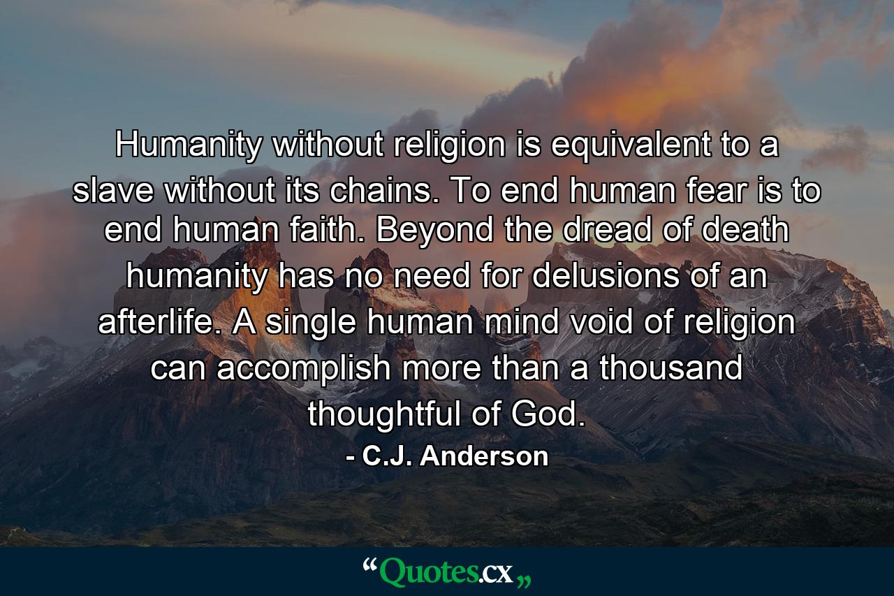 Humanity without religion is equivalent to a slave without its chains. To end human fear is to end human faith. Beyond the dread of death humanity has no need for delusions of an afterlife. A single human mind void of religion can accomplish more than a thousand thoughtful of God. - Quote by C.J. Anderson